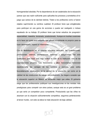 9
homogeneidad absoluta. Por la dependencia de ser asalariados de la educación
parece que sea razón suficiente para aplicarles los procesos y someterlos al re-
juego que carece de la claridad debida. Tratan a los profesores como si fueran
objetos suprimiendo su verídica cualidad. El profesor tiene que arreglárselas
para participar en una gama de acciones o puede ser castigado o incluso
expulsado de su trabajo. El profesor tiene que tomar estudios de posgrado>
especialidad, maestría, doctorado, posdoctorado. Aunque en muchas ocasiones
no lo hace por gusto sino obligado, que genera un ambiente no propicio para su
buen desempeño, impera un relativismo.
Con la flexibilización en el sistema educativo mexicano, las contrataciones,
promociones, salarios, permanencias, derechos y obligaciones, han sido
codificados para tener todo bajo control no solo de la institución, sino de las
organizaciones privadas. Los funcionarios y altos funcionarios mencionan
repetidamente las ventajas de los cambios y avances, para verlos
favorablemente repercutidos en la calidad de la educación, así como en la
calidad de las condiciones de trabajo del profesorado. Se niegan a aceptar que
la educación superior en México se encuentre mejor que antes. El gobierno
exige que los profesorados publiquen sus investigaciones en las revistas más
prestigiosas para competir con otros países, aunque esto es un gran problema
ya que sería un competidor poco competente. Produciendo que las cifras no
alcancen con la situación suficientemente competitiva, seguimos perteneciendo
al tercer mundo, con esto se eleva la mala educación de baja calidad.
 
