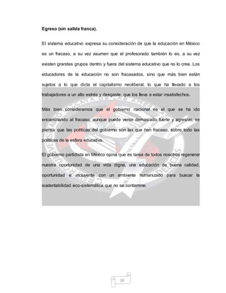 10
Egreso (sin salida franca).
El sistema educativo expresa su consideración de que la educación en México
es un fracaso, a su vez asumen que el profesorado también lo es, a su vez
existen grandes grupos dentro y fuera del sistema educativo que no lo cree. Los
educadores de la educación no son fracasados, sino que más bien están
sujetos a lo que dicta el capitalismo neoliberal, lo que ha llevado a los
trabajadores a un alto estrés y desgaste, que los lleva a estar insatisfechos.
Más bien consideramos que el gobierno nacional es el que se ha ido
encaminando al fracaso, aunque puede verse demasiado fuerte y agresivo, se
piensa que las políticas del gobierno son las que han fracaso, sobre todo las
políticas de la esfera educativa.
El gobierno partidista en México opina que es tarea de todos nosotros regenerar
nuestra oportunidad de una vida digna, una educación de buena calidad,
oportunidad e incluyente con un ambiente humanizado para buscar la
sustentabilidad eco-sistemática que no se contamine.
 