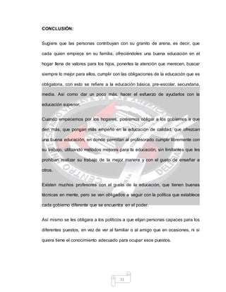 11
CONCLUSIÓN:
Sugiere que las personas contribuyan con su granito de arena, es decir, que
cada quien empiece en su familia, ofreciéndoles una buena educación en el
hogar llena de valores para los hijos, ponerles la atención que merecen, buscar
siempre lo mejor para ellos, cumplir con las obligaciones de la educación que es
obligatoria, con esto se refiere a la educación básica, pre-escolar, secundaria,
media. Así como dar un poco más, hacer el esfuerzo de ayudarlos con la
educación superior.
Cuando empecemos por los hogares, podremos obligar a los gobiernos a que
den más, que pongan más empeño en la educación de calidad, que ofrezcan
una buena educación, en donde permitan al profesorado cumplir libremente con
su trabajo, utilizando métodos mejores para la educación, sin limitantes que les
prohíban realizar su trabajo de la mejor manera y con el gusto de enseñar a
otros.
Existen muchos profesores con el gusto de la educación, que tienen buenas
técnicas en mente, pero se ven obligados a seguir con la política que establece
cada gobierno diferente que se encuentra en el poder.
Así mismo se les obligara a los políticos a que elijan personas capaces para los
diferentes puestos, en vez de ver al familiar o al amigo que en ocasiones, ni si
quiera tiene el conocimiento adecuado para ocupar esos puestos.
 