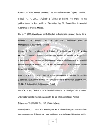 13
Bonfil B., G. 1994. México Profundo. Una civilización negada. Grijalbo. México.
Cerezo H., H. 2007. ¿Publicar o Morir?: El dilema ético-moral de las
publicaciones de los científicos. Elementos. No. 66. Benemérita Universidad
Autónoma de Puebla. México.
Coll L., T. 2009. Una alianza por la Calidad, o el reiterado fracaso y fraude de la
evaluación. El Cotidiano. Vol. 24. No. 154. Universidad Autónoma
Metropolitana-Azcapotzalco. México.
Cordero A., G.; J. M. García G., J. F. Galaz F., K. Nishikawa A. y L. E. Antillón
M. 2009. Publicación científica y evaluación docente en México: un diagnóstico
e intervención con profesores de educación y humanidades de una universidad
estatal. Tiempo de Educar. Vol. 10. No. 19. Universidad Autónoma del Estado
de México. México.
Cruz L., Y. y A. K. Cruz L. 2008. La educación superior en México. Tendencias
y desafíos. Evaluación. Revista de Evaluación de la Educación Superior. Vol.
13. No. 2. Universidad de Sorocaba. Brasil.
Didou A., S. y E. Gérard. 2011. El Sistema Nacional de Investigadores en 2009.
¿Un vector para la internacionalización de las élites científicas? Perfiles
Educativos. Vol. XXXIII. No. 132. UNAM. México.
Domínguez S., M. 2003. Las tecnologías de la información y la comunicación:
sus opciones, sus limitaciones y sus efectos en la enseñanza. Nómadas. No. 8.
 
