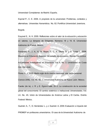 14
Universidad Complutense de Madrid. España.
Espinal P., C. E. 2006. A propósito de la universidad. Problemas, contextos y
alternativas. Universitas Humanística. No. 62. Pontificia Universidad Javeriana.
Bogotá.
Esquivel E., N. H. 2009. Reflexiones sobre el valor de la educación y educación
en valores. La lámpara de Diógenes. Números 18 y 19. B. Universidad
Autónoma de Puebla. México.
Fernández P., J. A.; K. M. Reyes T.; C. A. Dávila O. y O. Torres L. 2006.
Maestros en Educación Superior. Un estudio de egresados. Revista Electrónica
Actualidades Investigativas en Educación. Vol. 6. No. 3. Universidad de Costa
rica. San José.
Flores V., J. 2009. Medio siglo de la ciencia mexicana: una visión personal.
Ciencia UANL. Vol. XII. No. 1. Universidad Autónoma de Nuevo León. México.
Fuente (de la), J. R. y E. Egron-Polak. 2010. La construcción de la sociedad
global del conocimiento: El cambio sistémico e institucional. Universidades. Vol.
LX. No. 45. Unión de Universidades de América Latina y El Caribe. Distrito
Federal. México.
Guzmán A., T.; O. Hernández L. y J. Guzmán A. 2009. Evaluación e impacto del
PROMEP en profesores universitarios. El caso de la Universidad Autónoma de
 