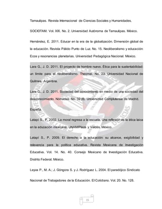 15
Tamaulipas. Revista Internacional de Ciencias Sociales y Humanidades.
SOCIOTAM. Vol. XIX. No. 2. Universidad Autónoma de Tamaulipas. México.
Hernández, E. 2011. Educar en la era de la globalización. Dimensión global de
la educación. Revista Pálido Punto de Luz. No. 15. Neoliberalismo y educación:
Ecos y resonancias planetarias. Universidad Pedagógica Nacional. México.
Lara G., J. D. 2011. El proyecto de hombre nuevo. Ética para la sustentabilidad:
un límite para el neoliberalismo. Theomai. No. 23. Universidad Nacional de
Quilmes. Argentina.
Lara G., J. D. 2011. Sociedad del conocimiento en medio de una sociedad del
desconocimiento. Nómadas. No. 32 (II). Universidad Complutense de Madrid.
España.
Latapí S., P. 2002. La moral regresa a la escuela. Una reflexión de la ética laica
en la educación mexicana. UNAM/Plaza y Valdés. México.
Latapí S., P. 2009. El derecho a la educación: su alcance, exigibilidad y
relevancia para la política educativa. Revista Mexicana de Investigación
Educativa. Vol. 14. No. 40. Consejo Mexicano de Investigación Educativa.
Distrito Federal. México.
Leyva P., M. A.; J. Góngora S. y J. Rodríguez L. 2004. El paradójico Sindicato
Nacional de Trabajadores de la Educación. El Cotidiano. Vol. 20. No. 128.
 