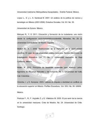 16
Universidad Autónoma Metropolitana-Azcapotzalco. Distrito Federal. México.
López L., S. y L. A. Sandoval B. 2007. Un análisis de la política de ciencia y
tecnología en México (2001-2006). Estudios Sociales. Vol. XV. No. 30.
Universidad de Sonora. México.
Márquez R., Y. O. 2011. Educación y formación de la ciudadanía: una visión
desde la configuración socio-humanística-sostenible. Nómadas. No. 29. (I).
universidad Complutense de Madrid. España.
Metlich M., A. I. 2009. Restricciones de la institución en la productividad
científica. El caso de una universidad pública mexicana. Revista Electrónica de
Investigación Educativa. Vol. 11. No. 1. Universidad Autónoma de Baja
California. México.
Moller, R. 2010. Principios de desarrollo sostenible para América Latina.
Ingeniería de Recursos Naturales y del Ambiente. No. 9. Universidad del Valle.
Cali. Colombia.
Ordorika, I. y K. Kempner. 2003. Valores en disputa e identidad en conflicto en
la educación superior en México. Perfiles Educativos. Vol. XXV. No. 99. UNAM.
México.
Pedroza F., R.; F. Argüello Z. y G. Villalobos M. 2005. El por-venir de la ciencia
en la universidad mexicana. Cinta de Moebio. No. 24. Universidad de Chile.
Santiago.
 