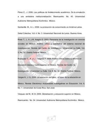 17
Pérez C., J. 2006. Las políticas de fortalecimiento académico. De la simulación
a una verdadera institucionalización. Reencuentro. No. 45. Universidad
Autónoma Metropolitana-Xochimilco. México.
Quintanilla M., A. L. 2008. La producción de conocimiento en América Latina.
Salud Colectiva. Vol. 4. No. 3. Universidad Nacional de Lanús. Buenos Aires.
Rivas T., L. A. y M. Aragón G. 2003. Panorama de la investigación en ciencias
sociales en México. Análisis crítico y cuantitativo del sistema nacional de
investigadores. Revista del Centro de Investigación. Universidad La Salle. Vol.
5. No. 20. Distrito Federal. México.
Rodríguez C., K. y L. I. Salgado F. 2009. Puntos críticos sobre la reforma en
Educación básica y media superior en México. Revista del Centro de
Investigación. Universidad La Salle. Vol. 8. No. 32. Distrito Federal. México.
Vargas H., J. G. 2008. La educación del futuro, el futuro de la educación en
México. Revista Electrónica Actualidades Investigativas en Educación. Vol. 8.
No. 1. Universidad de Costa Rica. San José.
Vázquez del M., M. B. 2009. Globalización y educación superior en México.
Reencuentro. No. 54. Universidad Autónoma Metropolitana-Xochimilco. México.
 