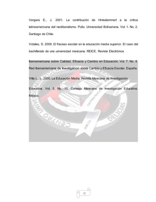 18
Vergara E., J. 2001. La contribución de Hinkelammert a la crítica
latinoamericana del neoliberalismo. Polis. Universidad Bolivariana. Vol. 1. No. 2.
Santiago de Chile.
Vidales, S. 2009. El fracaso escolar en la educación media superior. El caso del
bachillerato de una universidad mexicana. REICE. Revista Electrónica
Iberoamericana sobre Calidad, Eficacia y Cambio en Educación. Vol. 7. No. 4.
Red Iberoamericana de Investigación sobre Cambio y Eficacia Escolar. España.
Villa L., L. 2000. La Educación Media. Revista Mexicana de Investigación
Educativa. Vol. 5. No. 10. Consejo Mexicano de Investigación Educativa.
México.
 