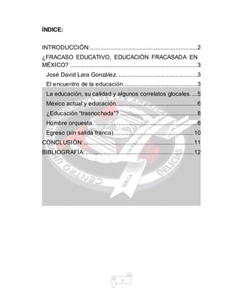 1
ÍNDICE:
INTRODUCCIÓN:................................................................2
¿FRACASO EDUCATIVO, EDUCACIÓN FRACASADA EN
MÉXICO? ............................................................................3
José David Lara González. ...............................................3
El encuentro de la educación. ...........................................3
La educación, su calidad y algunos correlatos glocales. ...5
México actual y educación. ...............................................6
¿Educación “trasnochada”? ..............................................8
Hombre orquesta. .............................................................8
Egreso (sin salida franca)................................................10
CONCLUSIÓN:..................................................................11
BIBLIOGRAFÍA:.................................................................12
 