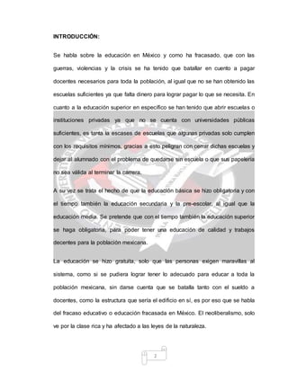 2
INTRODUCCIÓN:
Se habla sobre la educación en México y como ha fracasado, que con las
guerras, violencias y la crisis se ha tenido que batallar en cuento a pagar
docentes necesarios para toda la población, al igual que no se han obtenido las
escuelas suficientes ya que falta dinero para lograr pagar lo que se necesita. En
cuanto a la educación superior en específico se han tenido que abrir escuelas o
instituciones privadas ya que no se cuenta con universidades públicas
suficientes, es tanta la escases de escuelas que algunas privadas solo cumplen
con los requisitos mínimos, gracias a esto peligran con cerrar dichas escuelas y
dejar al alumnado con el problema de quedarse sin escuela o que sus papelería
no sea válida al terminar la carrera.
A su vez se trata el hecho de que la educación básica se hizo obligatoria y con
el tiempo también la educación secundaria y la pre-escolar, al igual que la
educación media. Se pretende que con el tiempo también la educación superior
se haga obligatoria, para poder tener una educación de calidad y trabajos
decentes para la población mexicana.
La educación se hizo gratuita, solo que las personas exigen maravillas al
sistema, como si se pudiera lograr tener lo adecuado para educar a toda la
población mexicana, sin darse cuenta que se batalla tanto con el sueldo a
docentes, como la estructura que sería el edificio en sí, es por eso que se habla
del fracaso educativo o educación fracasada en México. El neoliberalismo, solo
ve por la clase rica y ha afectado a las leyes de la naturaleza.
 