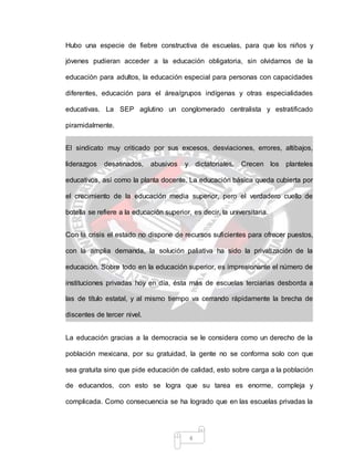 4
Hubo una especie de fiebre constructiva de escuelas, para que los niños y
jóvenes pudieran acceder a la educación obligatoria, sin olvidarnos de la
educación para adultos, la educación especial para personas con capacidades
diferentes, educación para el área/grupos indígenas y otras especialidades
educativas. La SEP aglutino un conglomerado centralista y estratificado
piramidalmente.
El sindicato muy criticado por sus excesos, desviaciones, errores, altibajos,
liderazgos desatinados, abusivos y dictatoriales, Crecen los planteles
educativos, así como la planta docente. La educación básica queda cubierta por
el crecimiento de la educación media superior, pero el verdadero cuello de
botella se refiere a la educación superior, es decir, la universitaria.
Con la crisis el estado no dispone de recursos suficientes para ofrecer puestos,
con la amplia demanda, la solución paliativa ha sido la privatización de la
educación. Sobre todo en la educación superior, es impresionante el número de
instituciones privadas hoy en día, ésta más de escuelas terciarias desborda a
las de título estatal, y al mismo tiempo va cerrando rápidamente la brecha de
discentes de tercer nivel.
La educación gracias a la democracia se le considera como un derecho de la
población mexicana, por su gratuidad, la gente no se conforma solo con que
sea gratuita sino que pide educación de calidad, esto sobre carga a la población
de educandos, con esto se logra que su tarea es enorme, compleja y
complicada. Como consecuencia se ha logrado que en las escuelas privadas la
 