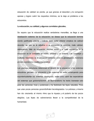 5
educación de calidad se pierda, ya que gracias al desorden y la corrupción
apenas y logran cubrir los requisitos mínimos, se le deja un problema a los
educandos.
La educación, su calidad y algunos correlatos glocales.
Se espera que la educación realice verdaderas maravillas, se llega a una
idealización extrema de la educación, se desea que la educación termine
siendo justificada, precisa y exacta, para poder obtener empleos de calidad
decente, ya que se le adjudica a la educación la carencia, mala calidad,
delincuencia, falta de educación, muchos vicios y la mala educación. A la
educación se le considera un medio, proceso y un sistema. Las complejas y
múltiples relaciones de la educación conocida como la globalización, fenómeno
primero económico y político/geopolítico.
Las grandes estructuras determinan el devenir de la educación y los sistemas
educativos glocales. La educación y los sistemas se están construyendo para
soportar/sustentar los sistemas ideológicos, están para cubrir las expectativas
del sistemas que gobierna/domina. El neoliberalismo ha traído bienestar solo
para las personas ricas y poderosas y ha fastidiado las leyes naturales. Para
que unas pocas personas gocen/disfruten tecnologizados. La pobreza y miseria
han ido creciendo al mismo ritmo que la riqueza y el poderío de los pocos
elegidos. Las leyes de sobrevivencia llevan a la competitividad de la
humanidad.
 