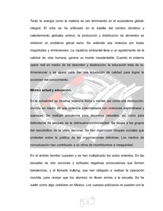 6
Tanto la energía como la materia se van terminando en el ecosistema global-
integral. El orbe se ha enfocado en la batalla del cambio climático y
calentamiento globales ambos, la producción y distribución de alimentos se
volvieron un problema glocal serio. Se extiende una violencia por todas
magnitudes y dimensiones. La injusticia ambiental lleva a un agotamiento de la
calidad de vida humana, genera un mundo insustentable. Cuando el sistema
opera mal en medio de tal desorden y destrucción, la educación trata de re-
dimensionar y se ajusta para dar una educación de calidad para lograr la
sociedad del conocimiento.
México actual y educación.
En la actualidad se observa violencia física y mental, así como una destrucción,
vivimos en medio de una violencia sistematizada con violencias espontáneas y
azarosas. Se realizan simulacros para desastres naturales, así como para
defenderse de ataques de la delincuencia/criminalidad. Se acusa a los grupos
del narcotráfico de la crisis nacional. Se han organizado bloques sociales que
protestan sobre la política de las organizaciones delictivas. Los medios de
comunicación han contribuido a un clima de incertidumbre e inseguridad.
En el ámbito familiar suceden y se han multiplicado los actos violentos. En las
escuelas se dan acciones y actitudes negativas provocadoras que forman
turbulencias, y el llamado bullying, que han obligado a realizar la operación
mochila, para revisar que los alumnos no lleven armas a la escuela. Se ha
vuelto como algo cotidiano en México. Los cuerpos policiacos no pueden con la
 