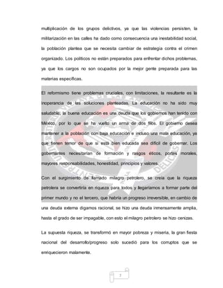 7
multiplicación de los grupos delictivos, ya que las violencias persisten, la
militarización en las calles ha dado como consecuencia una inestabilidad social,
la población plantea que se necesita cambiar de estrategia contra el crimen
organizado. Los políticos no están preparados para enfrentar dichos problemas,
ya que los cargos no son ocupados por la mejor gente preparada para las
materias específicas.
El reformismo tiene problemas cruciales, con limitaciones, la resultante es la
inoperancia de las soluciones planteadas. La educación no ha sido muy
saludable, la buena educación es una deuda que los gobiernos han tenido con
México, por lo que se ha vuelto un arma de dos filos. El gobierno desea
mantener a la población con baja educación e incluso una mala educación, ya
que tienen temor de que si está bien educada sea difícil de gobernar. Los
gobernantes necesitarían de formación y rasgos éticos, portes morales,
mayores responsabilidades, honestidad, principios y valores.
Con el surgimiento de llamado milagro petrolero, se creía que la riqueza
petrolera se convertiría en riqueza para todos y llegaríamos a formar parte del
primer mundo y no el tercero, que habría un progreso irreversible, en cambio de
una deuda externa digamos racional, se hizo una deuda inmensamente amplia,
hasta el grado de ser impagable, con esto el milagro petrolero se hizo cenizas.
La supuesta riqueza, se transformó en mayor pobreza y miseria, la gran fiesta
nacional del desarrollo/progreso solo sucedió para los corruptos que se
enriquecieron malamente.
 