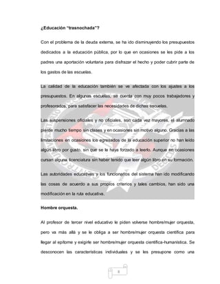 8
¿Educación “trasnochada”?
Con el problema de la deuda externa, se ha ido disminuyendo los presupuestos
dedicados a la educación pública, por lo que en ocasiones se les pide a los
padres una aportación voluntaria para disfrazar el hecho y poder cubrir parte de
los gastos de las escuelas.
La calidad de la educación también se ve afectada con los ajustes a los
presupuestos. En algunas escuelas, se cuenta con muy pocos trabajadores y
profesorados, para satisfacer las necesidades de dichas escuelas.
Las suspensiones oficiales y no oficiales, son cada vez mayores, el alumnado
pierde mucho tiempo sin clases y en ocasiones sin motivo alguno. Gracias a las
limitaciones en ocasiones los egresados de la educación superior no han leído
algún libro por gusto, sin que se le haya forzado a leerlo. Aunque en ocasiones
cursan alguna licenciatura sin haber tenido que leer algún libro en su formación.
Las autoridades educativas y los funcionarios del sistema han ido modificando
las cosas de acuerdo a sus propios criterios y tales cambios, han sido una
modificación en la ruta educativa.
Hombre orquesta.
Al profesor de tercer nivel educativo le piden volverse hombre/mujer orquesta,
pero va más allá y se le obliga a ser hombre/mujer orquesta científica para
llegar al epítome y exigirle ser hombre/mujer orquesta científica-humanística. Se
desconocen las características individuales y se les presupone como una
 