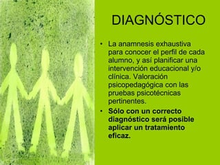 DIAGNÓSTICO La anamnesis exhaustiva para conocer el perfil de cada alumno, y así planificar una intervención educacional y/o clínica. Valoración psicopedagógica con las pruebas psicotécnicas pertinentes. Sólo con un correcto diagnóstico será posible aplicar un tratamiento eficaz. 