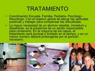 TRATAMIENTO Coordinación Escuela- Familia- Pediatra- Psicólogo - Neurólogo: Con el objetivo global de elevar las aptitudes positivas y trabajar para compensar las dificultosas. La mayor necesidad de un alumno rebelde, inmaduro y desafiante, es la presencia de un adulto responsable para contenerlo. En la mayoría de los casos, el tratamiento será puntual o limitado en el tiempo, y en un menor número deberá prolongarse por el periodo necesario. 