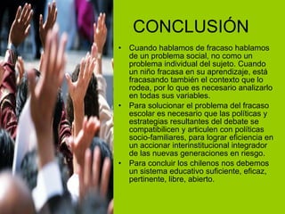CONCLUSIÓN Cuando hablamos de fracaso hablamos de un problema social, no como un problema individual del sujeto. Cuando un niño fracasa en su aprendizaje, está fracasando también el contexto que lo rodea, por lo que es necesario analizarlo en todas sus variables. Para solucionar el problema del fracaso escolar es necesario que las políticas y estrategias resultantes del debate se compatibilicen y articulen con políticas socio-familiares, para lograr eficiencia en un accionar interinstitucional integrador de las nuevas generaciones en riesgo. Para concluir los chilenos nos debemos un sistema educativo suficiente, eficaz, pertinente, libre, abierto. 
