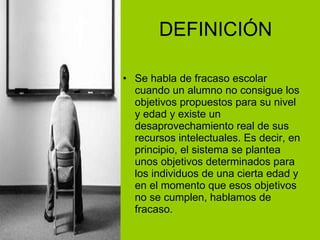 DEFINICIÓN Se habla de fracaso escolar cuando un alumno no consigue los objetivos propuestos para su nivel y edad y existe un desaprovechamiento real de sus recursos intelectuales. Es decir, en principio, el sistema se plantea unos objetivos determinados para los individuos de una cierta edad y en el momento que esos objetivos no se cumplen, hablamos de fracaso. 
