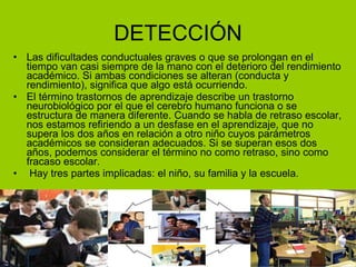 DETECCIÓN Las dificultades conductuales graves o que se prolongan en el tiempo van casi siempre de la mano con el deterioro del rendimiento académico. Si ambas condiciones se alteran (conducta y rendimiento), significa que algo está ocurriendo. El término trastornos de aprendizaje describe un trastorno neurobiológico por el que el cerebro humano funciona o se estructura de manera diferente. Cuando se habla de retraso escolar, nos estamos refiriendo a un desfase en el aprendizaje, que no supera los dos años en relación a otro niño cuyos parámetros académicos se consideran adecuados. Si se superan esos dos años, podemos considerar el término no como retraso, sino como fracaso escolar. Hay tres partes implicadas: el niño, su familia y la escuela. 