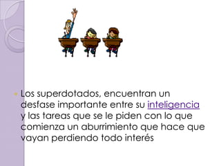    Los superdotados, encuentran un
    desfase importante entre su inteligencia
    y las tareas que se le piden con lo que
    comienza un aburrimiento que hace que
    vayan perdiendo todo interés
 