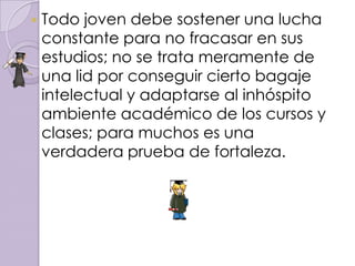    Todo joven debe sostener una lucha
    constante para no fracasar en sus
    estudios; no se trata meramente de
    una lid por conseguir cierto bagaje
    intelectual y adaptarse al inhóspito
    ambiente académico de los cursos y
    clases; para muchos es una
    verdadera prueba de fortaleza.
 