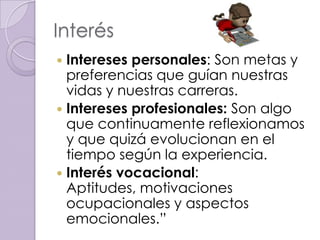 Interés
 Intereses personales: Son metas y
  preferencias que guían nuestras
  vidas y nuestras carreras.
 Intereses profesionales: Son algo
  que continuamente reflexionamos
  y que quizá evolucionan en el
  tiempo según la experiencia.
 Interés vocacional:
  Aptitudes, motivaciones
  ocupacionales y aspectos
  emocionales.”
 