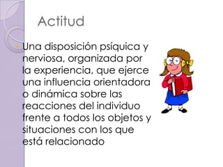 Actitud
   Una disposición psíquica y
    nerviosa, organizada por
    la experiencia, que ejerce
    una influencia orientadora
    o dinámica sobre las
    reacciones del individuo
    frente a todos los objetos y
    situaciones con los que
    está relacionado
 