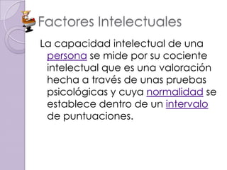 Factores Intelectuales
La capacidad intelectual de una
 persona se mide por su cociente
 intelectual que es una valoración
 hecha a través de unas pruebas
 psicológicas y cuya normalidad se
 establece dentro de un intervalo
 de puntuaciones.
 