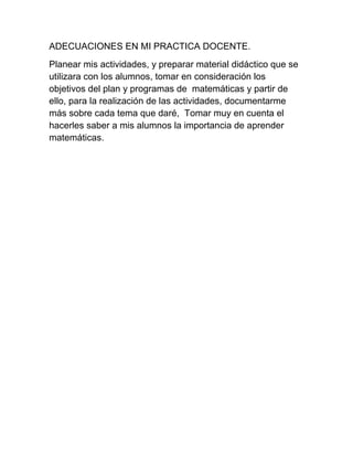 ADECUACIONES EN MI PRACTICA DOCENTE.
Planear mis actividades, y preparar material didáctico que se
utilizara con los alumnos, tomar en consideración los
objetivos del plan y programas de matemáticas y partir de
ello, para la realización de las actividades, documentarme
más sobre cada tema que daré, Tomar muy en cuenta el
hacerles saber a mis alumnos la importancia de aprender
matemáticas.
 