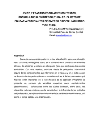 ÉXITO Y FRACASO ESCOLAR EN CONTEXTOS
    SOCIOCULTURALES INTERCULTURALES: EL RETO DE
EDUCAR A ESTUDIANTES DE DIVERSO ORÍGEN LINGÜÍSTICO
                                  Y CULTURAL
                                         Prof. Dra. Rosa Mª Rodríguez Izquierdo
                                         Universidad Pablo de Olavide (Sevilla)
                                         E-mail: rmrodizq@upo.es




RESUMEN
      Con esta comunicación pretendo invitar a la reflexión sobre una situación
real, cotidiana y emergente, como es el aumento de la presencia de minorías
étnicas, de religiones y culturas en el espacio físico que configuran los centros
educativos. Con este objetivo, analizaré desde la perspectiva intercultural
alguno de los condicionantes que intervienen en el fracaso y en el éxito escolar
de los estudiantes pertenecientes a minorías étnicas. A la hora de acotar qué
factores están incidiendo en el éxito-fracaso de la población inmigrante se
presenta   un     conjunto   de   variables   conocidas   como    condicionantes
(determinantes)     contextuales entre las cuales destacan, entre otras, las
diferentes culturas existentes en la escuela hoy, la influencia de las actitudes
del profesorado, la importancia de los contenidos y métodos de enseñanza, así
como el centro escolar y su organización.
 
