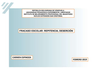 REPÚBLICA BOLIVARIANA DE VENEZUELA
UNIVERSIDAD PEDAGÓGICA EXPERIMENTAL LIBERTADOR
INSTITUTO DE MEJORAMIENTO PROFESIONAL DEL MAGISTERIO
NÚCLEO EXTENSIÓN SAN CRISTOBAL
CARMEN ESPINOZA
FEBRERO 2019
FRACASO ESCOLAR: REPITENCIA, DESERCIÓN
 