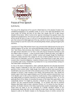 Fracas of Free Speech
By BS Murthy
The irony of the alleged lack of free speech in Modi India lies in the absolute freedom of its
uninhibited propagation in its subsidiary media. In so far as the right-wing blowback in the
social media, the left-libs fall short on the idiom that ‘people who live in glass houses
shouldn’t throw stones’. When it comes to the ‘agencies’ knocking at free speakers’ doors, the
legal dictum paraphrased as ‘one must go to town with clean hands’ has to be borne in mind
by one and all. Be that as it may, it’s not as if it was all hunky-dory in the Nehruvian order of
yore that nurtured the Modi-aggrieved of the day, and this is not an essay of its dark shades
but an attempt to reach the roots of the self-defeating Hindu mindset, passing through my life
and times.
I was born on 27 Aug 1948 and that means I was conceived after India became free but yet in
colonial hangover for by then, the century-old Macaulay method to divest the Hindus from
their “false history, false astronomy, false medicine, in company with their false religion” with
the right western education so as to ‘form a class who may be interpreters between us and
the millions whom we govern, - a class of persons Indian in blood and colour, but English in
tastes, in opinions, in morals and in intellect’ worked well enough though the Musalmans
avoided his ‘Indian education’ like a plague for the fear of Islamic pollution. But let me at the
outset vouch for Macaulay’s success for somehow I feel embarrassed to sport tilak, and on
occasion when it becomes obligatory, I would be itching to erase it from my forehead as soon
as I possibly could. Surely, I should alter my mindset for it is my restrained Hindu rearing in it
that makes India’s constrained story.
It’s thus at the dawn of independence, India’s politically dispirited and culturally disoriented
Hindus needed a leadership to raise their ancestral spirits in the wake of the calamitous
partition of their ancient nation. Sadly though, their continuing ill-fate had ensured that the
Gandhi-Nehru duo was at the helm of the transition process to their eternal hurt. Gandhi, who
managed to become a false messiah of the Hindus, had professed that “they should not
harbour anger in their hearts against Muslims even if the latter wanted to destroy them. Even
if the Muslims want to kill us all we should face death bravely. If they established their rule
after killing Hindus we would be ushering in a new world by sacrificing our lives.” So, as if to
politically finish off the Hindus, he bestowed the power of the Indian State upon Nehru, who
unabashedly claimed “I’m English by education, a Muslim by culture, just born a Hindu by
accident” but also conducted himself accordingly. It’s no wonder than that he anointed
Maulana Abul Kalam Azad as India’s education minister as if to redress his fears that post-
partition, the Muslim minority in the Hindu majority India would be disadvantaged. Sadly, as
Sardar Patel too failed to see the dichotomy of a Muslim education minister in the
predominantly Hindu India that too after millennia of alien order, Azad had a decade at his
disposal to add on the Muslim modules to the Macaulay minutes to further enervate the
 