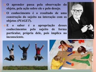 A partir disso, podemos definir aprendizagem como uma construção singular que o sujeito vai fazendo a partir de sua interação com o meio e com os objetos.E assim ele vai transformando as informações em conhecimento, deixando sua marca como autor e vivenciando a alegria que acompanha a aprendizagem.