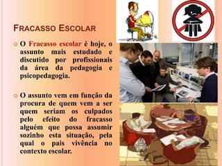 Fracasso EscolarO Fracasso escolar é hoje, o assunto mais estudado e discutido por profissionais da área da pedagogia e psicopedagogia.O assunto vem em função da procura de quem vem a ser quem seriam os culpados pelo efeito do fracasso alguém que possa assumir sozinho esta situação, pela qual o pais vivência no contexto escolar.