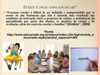 O que é fracasso escolar?“Fracasso escolar é difícil de ser definido e compreendido por se tratar de um fenômeno que não é natural, mas resultado das condições de interação entre a proposta de ensino, a assimilação do aprendizado por parte dos alunos, os modelos de ensino e de avaliação, além do contexto escolar e familiar”(Giúdice*, 2009)*Fonte: http://www.educarede.org.br/educa/index.cfm?pg=revista_educarede.especiais&id_especial=405