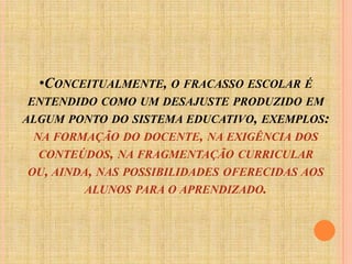 Conceitualmente, o fracasso escolar é entendido como um desajuste produzido em algum ponto do sistema educativo, exemplos: na formação do docente, na exigência dos conteúdos, na fragmentação curricular ou, ainda, nas possibilidades oferecidas aos alunos para o aprendizado.Temos momentos em que profissionais culpa a criança, ora a família, em outros uma determinada classe social, ora todo um sistema econômico, político e social. Segundo Sales e Silva (2008), em busca de respostas, os educadores voltam ao cenário brasileiro da década de 60, cujos princípios estavam alicerçados em teorias da escola nova desenvolvidas nos EUA e Europa. Em contraste ao ensino tradicional. Já na década de 70 preocupou-se pela qualidade do ensino como forma de minimizar a questão do fracasso escolar. Em todavia na metade da década de 80, pesquisas atribuíam aos professores a responsabilidade pelo insucesso dos educandos.Mas será que existe mesmo um culpado para a não- aprendizagem?“A culpa, o considerar-se culpado, em geral, está no nível imaginário” (FERNANDEZ, 1994) e coloca que o contrário da culpa é a responsabilidade.Podemos dizer que ao redor do contexto escolar, são varias forças que circulam ao redor de uma influência sobre os alunos e professores.Forças estas que encontramos no convívio das pessoas em meio a sociedade. O contato particular de cada um, com sua rede social. 
