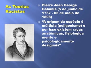 Pierre Jean George
As Teorias   
                 Cabanis (5 de junho de
Racistas         1757 - 05 de maio de
                 1808)
                ―A origem da espécie é
                 múltipla (poligenismo) e
                 por isso existem raças
                 anatômicas, fisiologica
                 mente e
                 psicologicamente
                 desiguais‖
 