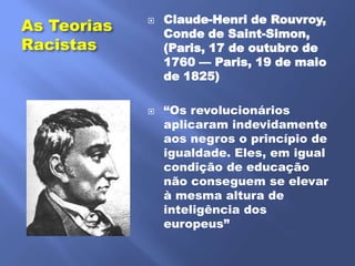 Claude-Henri de Rouvroy,
As Teorias   
                 Conde de Saint-Simon,
Racistas         (Paris, 17 de outubro de
                 1760 — Paris, 19 de maio
                 de 1825)

                ―Os revolucionários
                 aplicaram indevidamente
                 aos negros o princípio de
                 igualdade. Eles, em igual
                 condição de educação
                 não conseguem se elevar
                 à mesma altura de
                 inteligência dos
                 europeus‖
 
