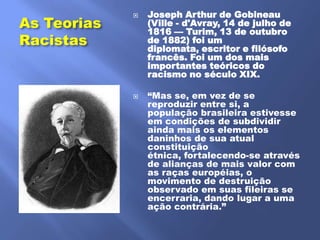 Joseph Arthur de Gobineau
As Teorias
             
                 (Ville - d'Avray, 14 de julho de
                 1816 — Turim, 13 de outubro
Racistas         de 1882) foi um
                 diplomata, escritor e filósofo
                 francês. Foi um dos mais
                 importantes teóricos do
                 racismo no século XIX.

                ―Mas se, em vez de se
                 reproduzir entre si, a
                 população brasileira estivesse
                 em condições de subdividir
                 ainda mais os elementos
                 daninhos de sua atual
                 constituição
                 étnica, fortalecendo-se através
                 de alianças de mais valor com
                 as raças européias, o
                 movimento de destruição
                 observado em suas fileiras se
                 encerraria, dando lugar a uma
                 ação contrária.‖
 