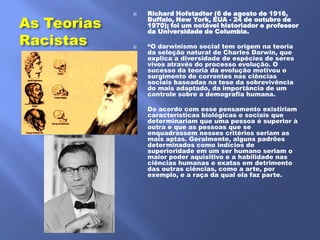 Richard Hofstadter (6 de agosto de 1916,
As Teorias
             
                 Buffalo, New York, EUA - 24 de outubro de
                 1970); foi um notável historiador e professor
                 da Universidade de Columbia.
Racistas        ―O darwinismo social tem origem na teoria
                 da seleção natural de Charles Darwin, que
                 explica a diversidade de espécies de seres
                 vivos através do processo evolução. O
                 sucesso da teoria da evolução motivou o
                 surgimento de correntes nas ciências
                 sociais baseadas na tese da sobrevivência
                 do mais adaptado, da importância de um
                 controle sobre a demografia humana.

                De acordo com esse pensamento existiriam
                 características biológicas e sociais que
                 determinariam que uma pessoa é superior à
                 outra e que as pessoas que se
                 enquadrassem nesses critérios seriam as
                 mais aptas. Geralmente, alguns padrões
                 determinados como indícios de
                 superioridade em um ser humano seriam o
                 maior poder aquisitivo e a habilidade nas
                 ciências humanas e exatas em detrimento
                 das outras ciências, como a arte, por
                 exemplo, e a raça da qual ela faz parte.
 