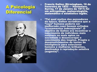 Francis Galton (Birmingham, 16 de
A Psicologia
               
                   Fevereiro de 1822 — Haslemere,
                   Surrey, 17 de Janeiro de 1911) foi
Diferencial        um antropólogo, meteorologista,
                   matemático e estatístico inglês.

                  ―Tal qual muitos dos pensadores
                   da época, Galton acreditava que a
                   ―raça‖ humana poderia ser
                   melhorada caso fossem evitados
                   ―cruzamentos indesejáveis‖. O
                   objetivo de Galton era incentivar o
                   nascimento de indivíduos mais
                   notáveis ou mais aptos na
                   sociedade e desencorajar o
                   nascimento dos inaptos. Propôs o
                   desenvolvimentos de testes de
                   inteligência para selecionar
                   homens e mulheres brilhantes,
                   destinados à reprodução seletiva
                   (eugenia)‖.
 