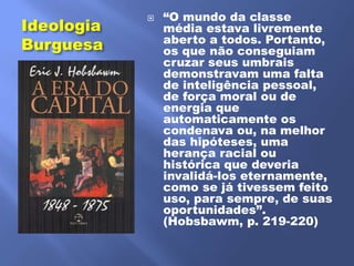 ―O mundo da classe
Ideologia
            
                média estava livremente
                aberto a todos. Portanto,
Burguesa        os que não conseguiam
                cruzar seus umbrais
                demonstravam uma falta
                de inteligência pessoal,
                de força moral ou de
                energia que
                automaticamente os
                condenava ou, na melhor
                das hipóteses, uma
                herança racial ou
                histórica que deveria
                invalidá-los eternamente,
                como se já tivessem feito
                uso, para sempre, de suas
                oportunidades‖.
                (Hobsbawm, p. 219-220)
 