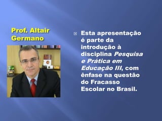 Prof. Altair      Esta apresentação
Germano            é parte da
                   introdução à
                   disciplina Pesquisa
                   e Prática em
                   Educação III, com
                   ênfase na questão
                   do Fracasso
                   Escolar no Brasil.
 