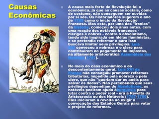 Causas          A causa mais forte de Revolução foi a
                 econômica, já que as causas sociais, como
Econômicas       de costume, não conseguem ser ouvidas
                 por si sós. Os historiadores sugerem o ano
                 de 1789 como o início da Revolução
                 Francesa. Mas esta, por uma das "ironias"
                 da história, começou dois anos antes, com
                 uma reação dos notáveis franceses -
                 clérigos e nobres - contra o absolutismo,
                 tendo sido inspirada em idéias iluministas,
                 e se pretendia reformar e para isso
                 buscava limitar seus privilégios. Luís
                 XVI convocou a nobreza e o clero para
                 contribuírem no pagamento de impostos,
                 na altamente aristocrática Assembleia dos
                 Notáveis(1787).

                No meio do caos econômico e do
                 descontentamento geral, Luís XVI da
                 França não conseguiu promover reformas
                 tributárias, impedido pela nobreza e pelo
                 clero, que não "queriam dar os anéis para
                 salvar os dedos". Não percebendo que seus
                 privilégios dependiam do Absolutismo, os
                 notáveis pediram ajuda àburguesia para
                 lutar contra o poder real - era a Revolta da
                 Aristocracia ou dos Notáveis (1787-1789).
                 Eles iniciaram a revolta ao exigir a
                 convocação dos Estados Gerais para votar
                 o projeto de reformas.
 