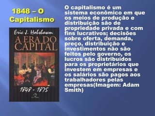 O capitalismo é um
1848 – O      sistema econômico em que
Capitalismo   os meios de produção e
              distribuição são de
              propriedade privada e com
              fins lucrativos; decisões
              sobre oferta, demanda,
              preço, distribuição e
              investimentos não são
              feitos pelo governo, os
              lucros são distribuídos
              para os proprietários que
              investem em empresas e
              os salários são pagos aos
              trabalhadores pelas
              empresas(Imagem: Adam
              Smith)
 