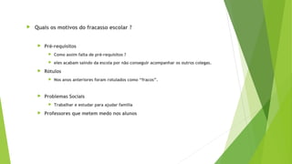  Quais os motivos do fracasso escolar ?
 Pré-requisitos
 Como assim falta de pré-requisitos ?
 eles acabam saindo da escola por não conseguir acompanhar os outros colegas.
 Rótulos
 Nos anos anteriores foram rotulados como “fracos”.
 Problemas Sociais
 Trabalhar e estudar para ajudar família
 Professores que metem medo nos alunos
 