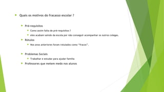  Quais os motivos do fracasso escolar ?
 Pré-requisitos
 Como assim falta de pré-requisitos ?
 eles acabam saindo da escola por não conseguir acompanhar os outros colegas.
 Rótulos
 Nos anos anteriores foram rotulados como “fracos”.
 Problemas Sociais
 Trabalhar e estudar para ajudar família
 Professores que metem medo nos alunos
 
