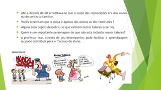  Até a década de 60 acreditava-se que a culpa das reprovações era dos alunos
ou do contexto familiar.
 Vocês acreditam que a culpa é apenas dos alunos ou dos familiares ?
 Alguns anos depois descobriu-se que existem outros fatores externos.
 Quem é um importante personagem do que não esta incluído nesses fatores?
 o professor que, através de seu desempenho, pode facilitar a aprendizagem
ou pode contribuir para o fracasso do aluno.
 