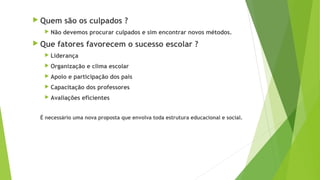  Quem são os culpados ?
Não devemos procurar culpados e sim encontrar novos métodos.
Que fatores favorecem o sucesso escolar ?
Liderança
Organização e clima escolar
Apoio e participação dos pais
Capacitação dos professores
Avaliações eficientes
É necessário uma nova proposta que envolva toda estrutura educacional e social.