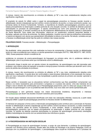 FRACASSO ESCOLAR NA ALFABETIZAÇÃO: UM OLHAR A PARTIR DA PSICOPEDAGOGIA

Fernanda Figueira Marquezan**, Carmen Rosane Segatto e Souza***

A criança, mesmo não reconhecendo os símbolos do alfabeto, já "lê" o seu meio, estabelecendo relações entre
significante e significado.

O propósito do estudo foi refletir sobre o papel da psicopedagogia preventiva no fracasso escolar durante a
alfabetização, devido à desatenção que tem sofrido o ensino da leitura e da escrita, e o baixo rendimento escolar, nas
primeiras séries do Ensino Fundamental. Também, a importância do trabalho psicopedagógico preventivo que se
baseia principalmente na observação e análise profunda de uma situação concreta, no sentido de detectar possíveis
perturbações no processo de aprendizagem. O estudo caracterizou-se como uma pesquisa de campo do tipo
descritiva exploratória. A amostra constituiu-se de 08 professores alfabetizadores de escolas públicas e particulares
de Santa Maria-RS. Para coleta das informações, utilizou-se um questionário contendo perguntas abertas e
fechadas, aplicado sob forma de entrevista. Os dados analisados, mostram que do total de professores entrevistados
a maioria se deparam com alunos que apresentaram dificuldades na leitura e na escrita. No estudo, constatou-se que
o fracasso na alfabetização ainda hoje faz parte do cotidiano das nossas escolas.

PALAVRAS-CHAVE: Fracasso escolar – Alfabetização – Psicopedagogia

1. INTRODUÇÃO

Na atualidade, várias pesquisas têm sido realizadas na busca de compreender o fracasso escolar na alfabetização
tendo em vista os problemas que a leitura e a escrita apresentam à educação (PATTO, 1996; MICOTTI, 1987; SCOZ,
1994). Essas pesquisas indicam a existência de

problemas no processo de ensino-aprendizagem da linguagem na primeira série, isto é, problemas relativos à
alfabetização, pois é na primeira série que normalmente ocorre à alfabetização.

O educando chega à escola com um grande número de experiências, de aprendizagens que são ignoradas pelo
professor, pois mesmo antes de ingressar na escola a criança já possui inúmeras vivências que deveriam servir como
ponto de partida das atividades do professor.

A criança, mesmo não reconhecendo os símbolos do alfabeto, já "lê" o seu meio, estabelecendo relações entre
significante e significado. A escola deve dar continuidade a esse processo defendendo a livre expressão da criança,
pois com isso o educando enfrentará com mais tranqüilidade a grande aventura do primeiro ano escolar: aprender a
ler e escrever.

Nesse sentido, é necessário que os educadores tenham conhecimentos que lhes possibilitem compreender sua
prática e os meios necessários para promoverem o progresso e o sucesso dos alunos. Uma das maneiras de se
chegar a isso é através das contribuições que a Psicopedagogia proporciona, pois é a área que estuda e lida com o
processo da aprendizagem e com os problemas dele decorrentes. Sua nova visão vem sendo apresentada pela

Psicopedagogia e vem ganhando espaço nos meios educacionais brasileiros, despertando o interesse
dos profissionais que atuam nas escolas e buscam subsídios para sua prática.

Em função dessa realidade educacional identificada com base nas colocações referidas, buscou-se, a partir desta
pesquisa refletir o papel da psicopedagogia preventiva no fracasso escolar na alfabetização.

O interesse em pesquisar a forma como a intervenção psicopedagógica pode contribuir para a prevenção do fracasso
escolar na alfabetização é devido à desatenção que tem sofrido o ensino da leitura e da escrita, e o baixo rendimento
escolar, nas primeiras séries do Ensino Fundamental; e como também, devido à importância do trabalho
psicopedagógico preventivo que se baseia principalmente na observação e análise profunda de uma situação
concreta, no sentido de detectar possíveis perturbações no processo de aprendizagem promovendo orientações
didático-metodológicas de acordo com as características dos indivíduos e grupos.

2. REFERENCIAL TEÓRICO

2.1 A PSICOPEDAGOGIA NA INSTUIÇÃO ESCOLAR

A Psicopedagogia se ocupa da aprendizagem humana, e surgiu de uma demanda: o problema de aprendizagem,
colocado num território pouco explorado, situado além dos limites da Psicologia e da própria Pedagogia. Como se
preocupa com os problemas de aprendizagem, o psicopedagogo deve ocupar-se inicialmente com o processo de
 