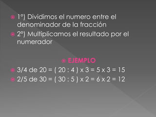  1°) Dividimos el numero entre el
denominador de la fracción
 2°) Multiplicamos el resultado por el
numerador
 EJEMPLO
 3/4 de 20 = ( 20 : 4 ) x 3 = 5 x 3 = 15
 2/5 de 30 = ( 30 : 5 ) x 2 = 6 x 2 = 12
 