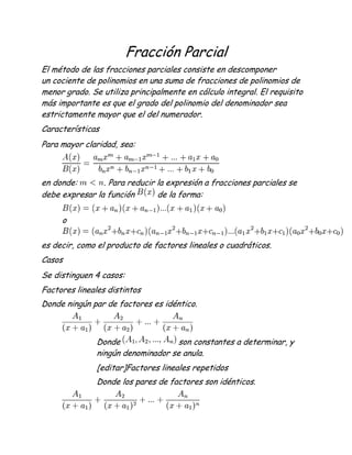 Fracción Parcial
El método de las fracciones parciales consiste en descomponer
un cociente de polinomios en una suma de fracciones de polinomios de
menor grado. Se utiliza principalmente en cálculo integral. El requisito
más importante es que el grado del polinomio del denominador sea
estrictamente mayor que el del numerador.
Características
Para mayor claridad, sea:



en donde:       . Para reducir la expresión a fracciones parciales se
debe expresar la función       de la forma:


     o

es decir, como el producto de factores lineales o cuadráticos.
Casos
Se distinguen 4 casos:
Factores lineales distintos
Donde ningún par de factores es idéntico.



               Donde                son constantes a determinar, y
               ningún denominador se anula.
               [editar]Factores lineales repetidos
               Donde los pares de factores son idénticos.
 
